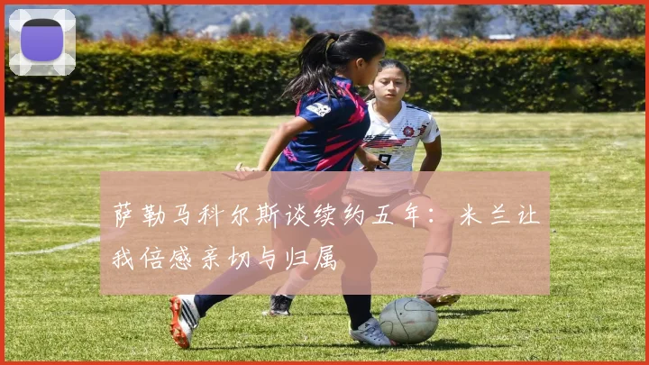 萨勒马科尔斯谈续约五年：米兰让我倍感亲切与归属
