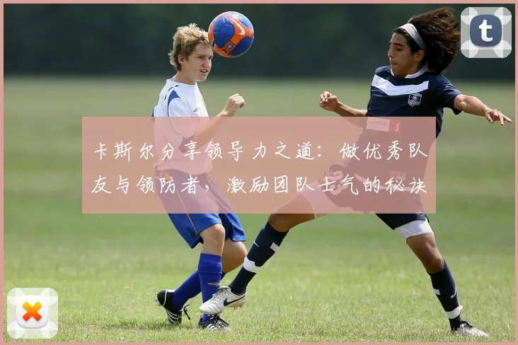 卡斯尔分享领导力之道：做优秀队友与领防者，激励团队士气的秘诀