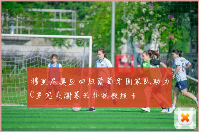 穆里尼奥应回归葡萄牙国家队助力C罗完美谢幕而非执教纽卡