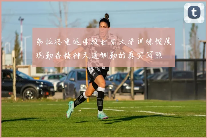 弗拉格重返母校杜克大学训练馆展现勤奋精神天道酬勤的真实写照