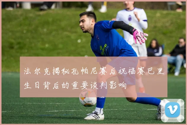 法尔克揭秘孔帕尼赛后祝福赛巴里生日背后的重要谈判影响