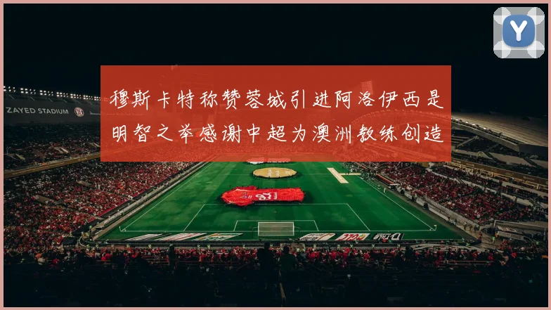 穆斯卡特称赞蓉城引进阿洛伊西是明智之举感谢中超为澳洲教练创造机会