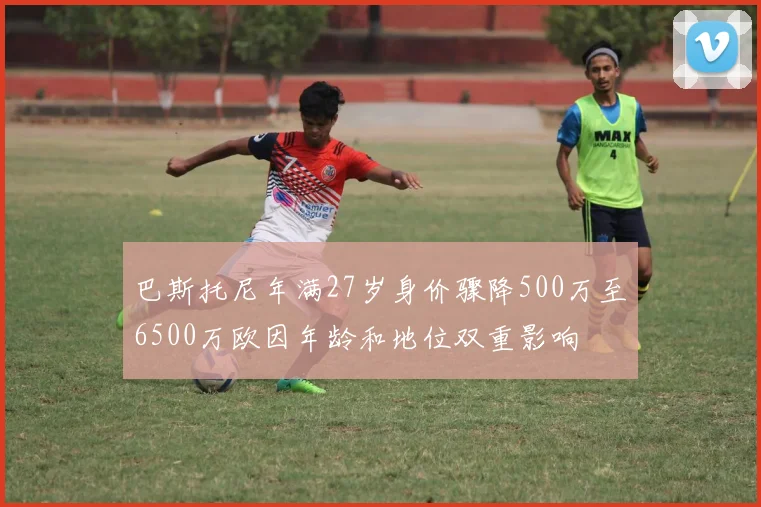巴斯托尼年满27岁身价骤降500万至6500万欧因年龄和地位双重影响