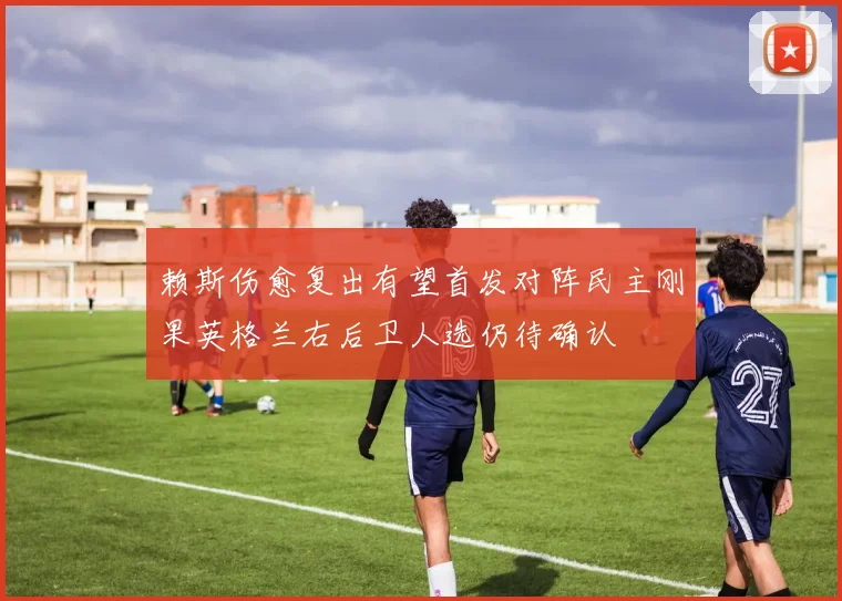 赖斯伤愈复出有望首发对阵民主刚果英格兰右后卫人选仍待确认