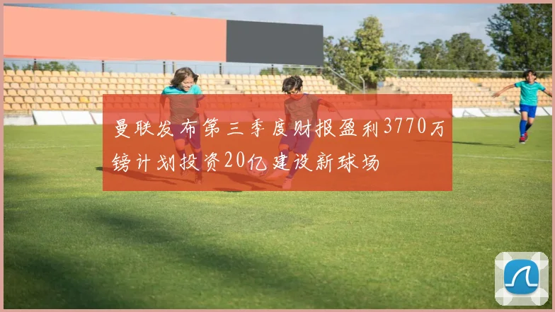 曼联发布第三季度财报盈利3770万镑计划投资20亿建设新球场