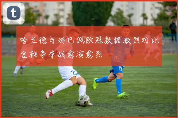 哈兰德与姆巴佩欧冠数据激烈对比金靴争夺战愈演愈烈