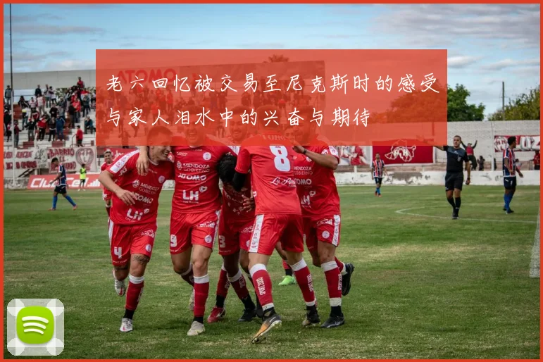 老六回忆被交易至尼克斯时的感受与家人泪水中的兴奋与期待