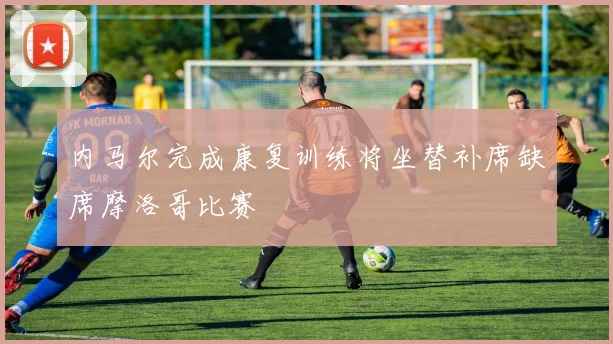 内马尔完成康复训练将坐替补席缺席摩洛哥比赛