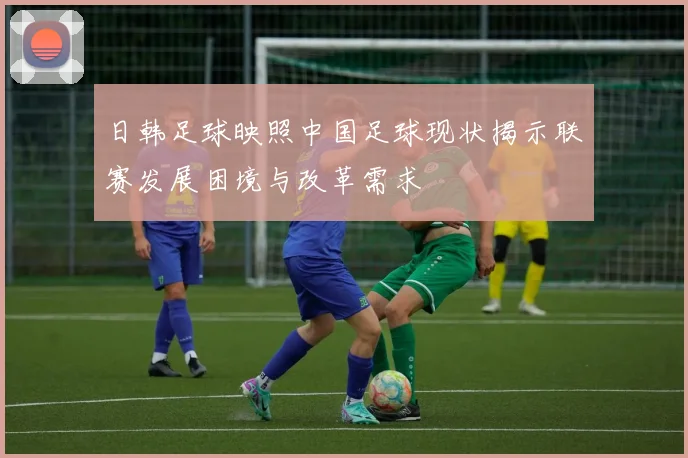 日韩足球映照中国足球现状揭示联赛发展困境与改革需求