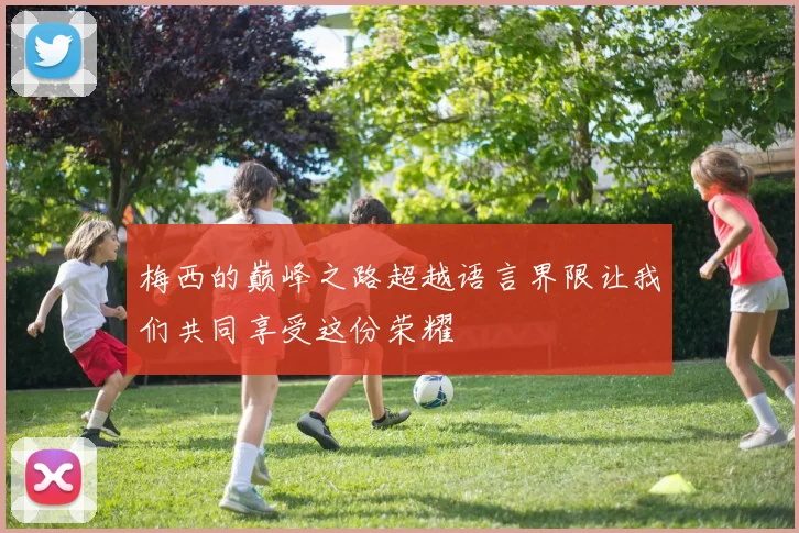 梅西的巅峰之路超越语言界限让我们共同享受这份荣耀