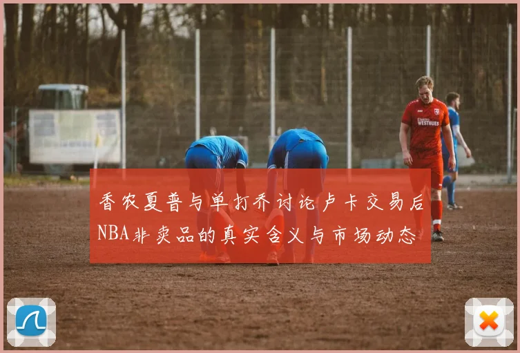 香农夏普与单打乔讨论卢卡交易后NBA非卖品的真实含义与市场动态