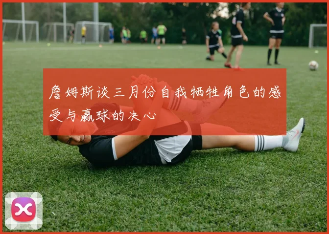 詹姆斯谈三月份自我牺牲角色的感受与赢球的决心