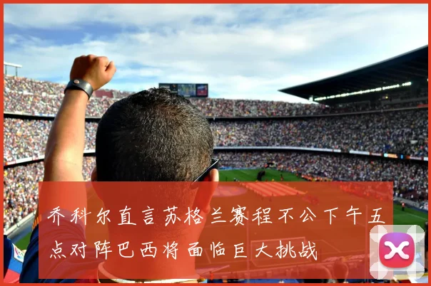 乔科尔直言苏格兰赛程不公下午五点对阵巴西将面临巨大挑战