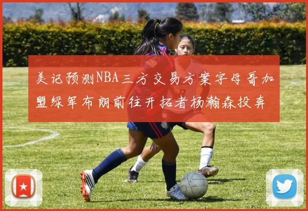 美记预测NBA三方交易方案字母哥加盟绿军布朗前往开拓者杨瀚森投奔雄鹿