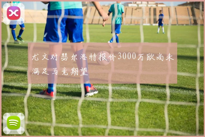 尤文对瑟尔洛特报价3000万欧尚未满足马竞期望