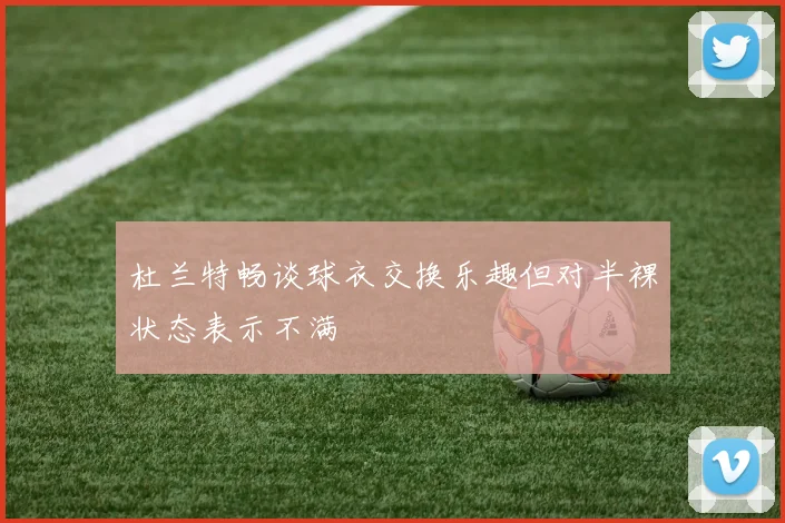 杜兰特畅谈球衣交换乐趣但对半裸状态表示不满