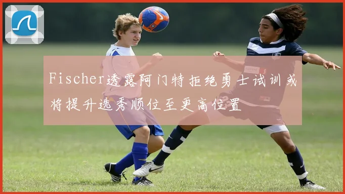 Fischer透露阿门特拒绝勇士试训或将提升选秀顺位至更高位置