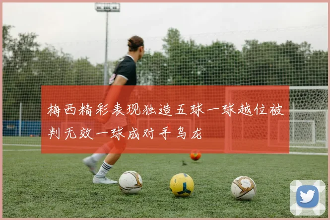 梅西精彩表现独造五球一球越位被判无效一球成对手乌龙