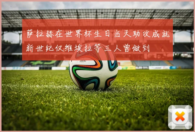 萨拉赫在世界杯生日当天助攻成就新世纪仅维埃拉等三人曾做到