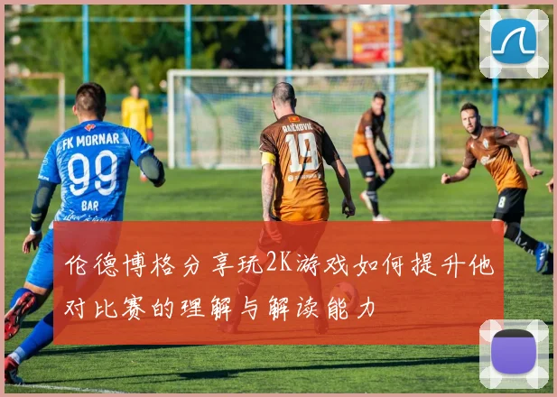 伦德博格分享玩2K游戏如何提升他对比赛的理解与解读能力