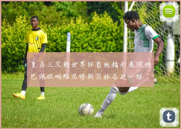 皇马三叉戟世界杯首轮精彩表现姆巴佩双响维尼修斯贝林各进一球