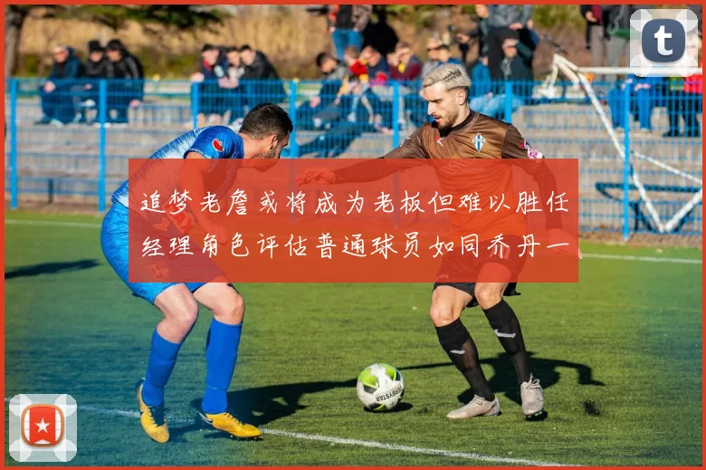 追梦老詹或将成为老板但难以胜任经理角色评估普通球员如同乔丹一样复杂