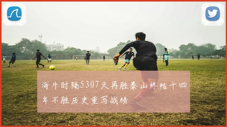 海牛时隔5307天再胜泰山终结十四年不胜历史重写战绩