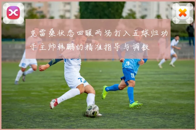 克雷桑状态回暖两场打入五球归功于主帅韩鹏的精准指导与调教